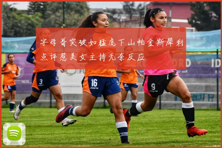 字母哥突破如猛虎下山帕金斯犀利点评惹美女主持无奈反应